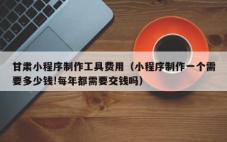 丹阳甘肃小程序制作工具费用（小程序制作一个需要多少钱!每年都需要交钱吗）