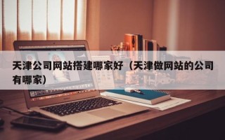 丹阳天津公司网站搭建哪家好（天津做网站的公司有哪家）