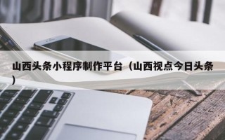丹阳山西头条小程序制作平台（山西视点今日头条）